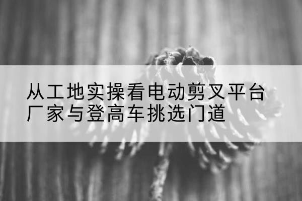 相山电动剪叉升降平台厂家-从工地实操看电动剪叉平台厂家与登高车挑选门道