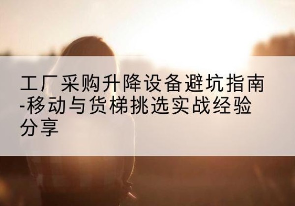 相山移动式升降机怎么选-工厂采购升降设备避坑指南-移动与货梯挑选实战经验分享