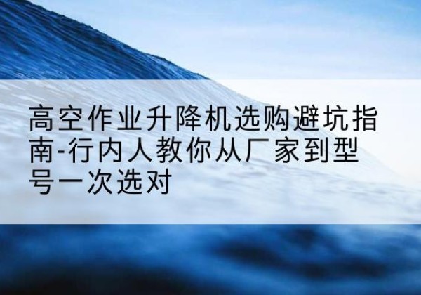 相山升降平台厂家-高空作业升降机选购避坑指南-行内人教你从厂家到型号一次选对
