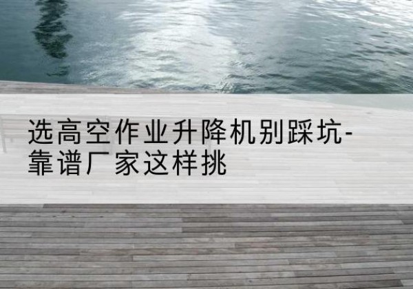 相山剪叉式升降机厂家-选高空作业升降机别踩坑-靠谱厂家这样挑