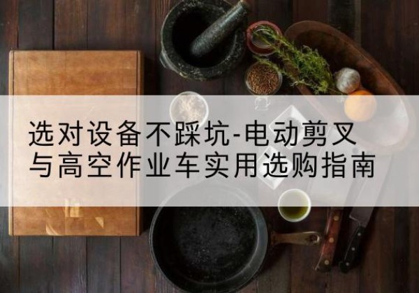 相山电动剪叉升降平台怎么选-选对设备不踩坑-电动剪叉与高空作业车实用选购指南