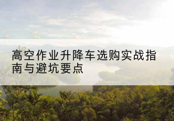 相山升降车怎么选-高空作业升降车选购实战指南与避坑要点