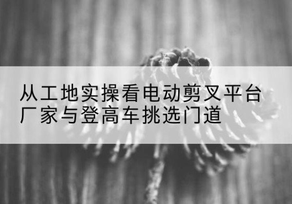 相山电动剪叉升降平台厂家-从工地实操看电动剪叉平台厂家与登高车挑选门道