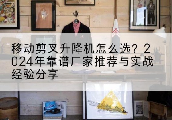 相山升降平台厂家推荐-移动剪叉升降机怎么选？2024年靠谱厂家推荐与实战经验分享