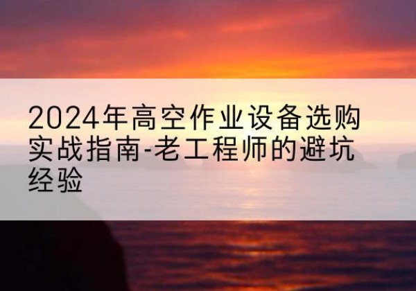 相山高空作业升降机厂家推荐-2024年高空作业设备选购实战指南-老工程师的避坑经验